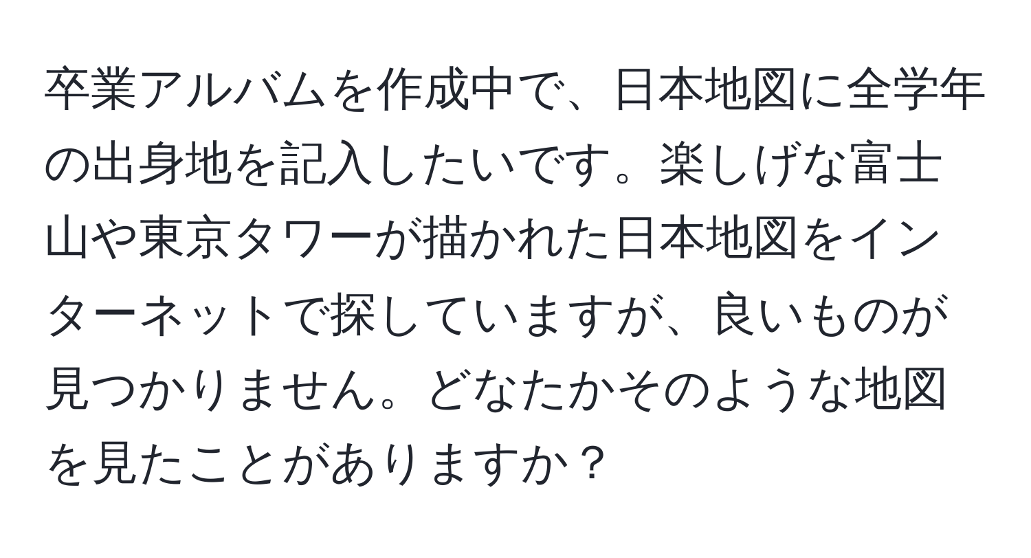 卒業アルバムを作成中で、日本地図に全学年の出身地を記入したいです。楽しげな富士山や東京タワーが描かれた日本地図をインターネットで探していますが、良いものが見つかりません。どなたかそのような地図を見たことがありますか？