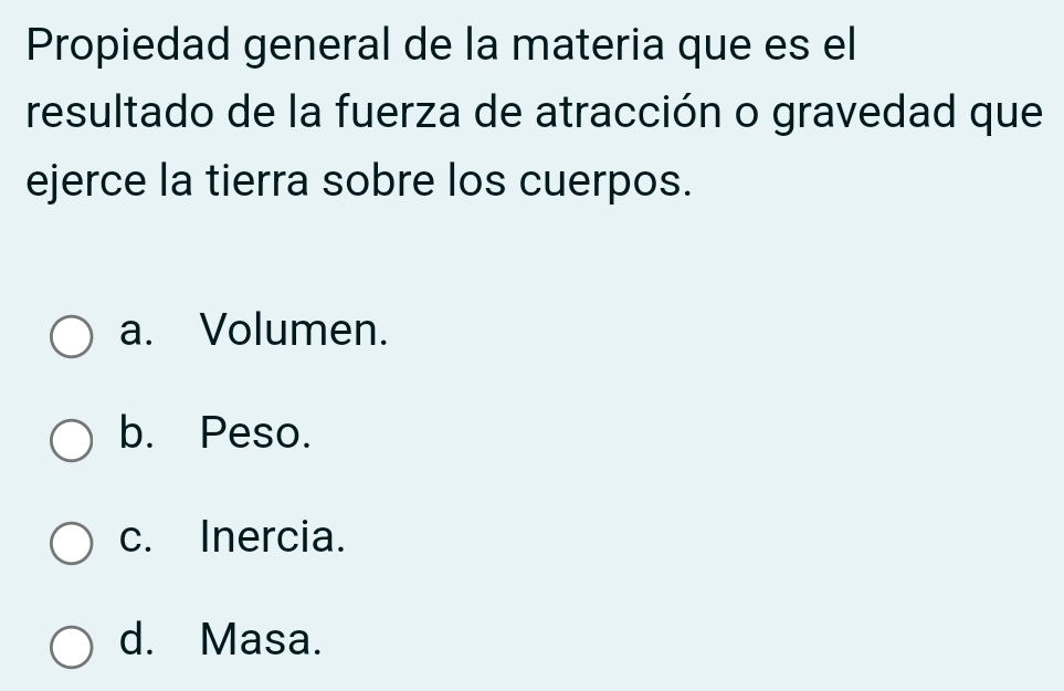 Propiedad general de la materia que es el
resultado de la fuerza de atracción o gravedad que
ejerce la tierra sobre los cuerpos.
a. Volumen.
b. Peso.
c. Inercia.
d. Masa.