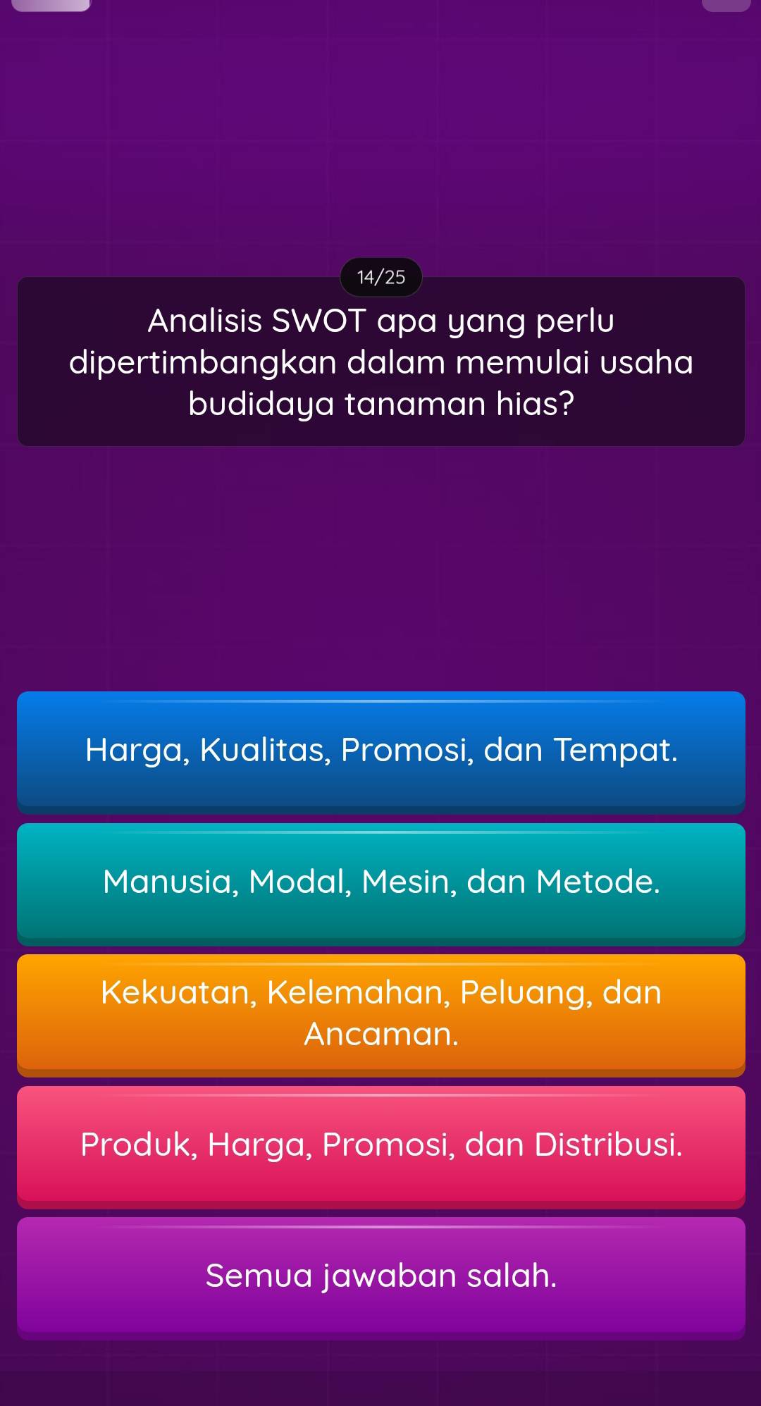 14/25
Analisis SWOT apa yang perlu
dipertimbangkan dalam memulai usaha
budidaya tanaman hias?
Harga, Kualitas, Promosi, dan Tempat.
Manusia, Modal, Mesin, dan Metode.
Kekuatan, Kelemahan, Peluang, dan
Ancaman.
Produk, Harga, Promosi, dan Distribusi.
Semua jawaban salah.