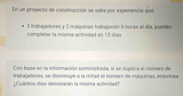 En un proyecto de construcción se sabe por experiencia que:
3 trabajadores y 2 máquinas trabajando 6 horas al día, pueden 
completar la misma actividad en 15 días. 
Con base en la información suministrada, si se duplica el número de 
trabajadores, se disminuye a la mitad el número de máquinas, entonces: 
¿Cuántos días demorarán la misma actividad?