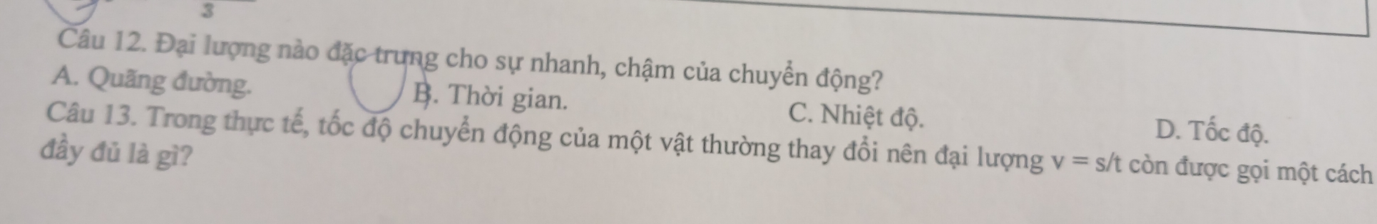 Đại lượng nào đặc trung cho sự nhanh, chậm của chuyển động?
A. Quãng đường. B. Thời gian. C. Nhiệt độ. D. Tốc độ.
Câu 13. Trong thực tế, tốc độ chuyển động của một vật thường thay đổi nên đại lượng v=s/t còn được gọi một cách
đầy đủ là gì?