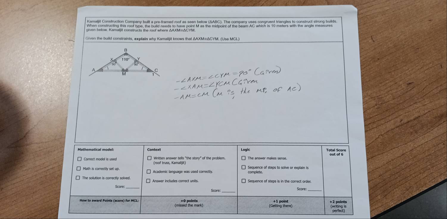 Kamaljit Construction Company built a pre-framed roof as seen below (ΔABC). The company uses congruent triangles to construct strong builds.
When constructing this roof type, the build needs to have point M as the midpoint of the beam AC which is 10 meters with the angle measures
given below. Kamaljit constructs the roof where ΔAXM=ΔCYM
Given the build constraints, explain why Kamalijit knows that ΔAXM≌ΔCYM. (Use MCL)
Mathematical model: Context Logic Total Score
out of 6
Correct model is used Written answer tells “the story” of the problem. The answer makes sense.
(roof truss, Kamalijit)
Sequence of steps to solve or explain is
Math is correctly set up. Academic language was used correctly. complete.
The solution is correctly solved. Answer includes correct units. Sequence of steps is in the correct order.
Score:_ Score: Score:_
How to award Points (score) for MCL: +0 points +1 point +2 points
(missed the mark) (Getting there) (writing is
perfect)