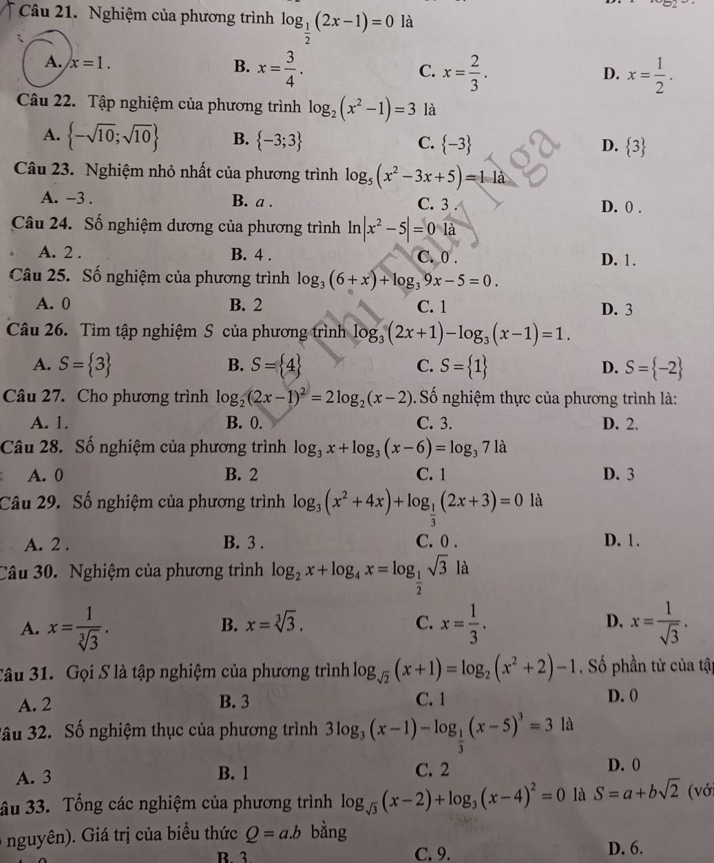 b2
Câu 21. Nghiệm của phương trình log _ 1/2 (2x-1)=0 là
A. x=1. B. x= 3/4 . C. x= 2/3 .
D. x= 1/2 .
Câu 22. Tập nghiệm của phương trình log _2(x^2-1)=3 là
A.  -sqrt(10);sqrt(10) B.  -3;3  -3
C.
D.  3
Câu 23. Nghiệm nhỏ nhất của phương trình log _5(x^2-3x+5)=11a
A. -3 . B. a . C. 3 . D. 0 .
Câu 24. Số nghiệm dương của phương trình ln |x^2-5|=01a
A. 2 . B. 4 . C. 0 . D. 1.
Câu 25. Số nghiệm của phương trình log _3(6+x)+log _39x-5=0.
A. 0 B. 2 C. 1 D. 3
Câu 26. Tìm tập nghiệm S của phương trình log _3(2x+1)-log _3(x-1)=1.
B.
C.
A. S= 3 S= 4 S= 1 D. S= -2
Câu 27. Cho phương trình log _2(2x-1)^2=2log _2(x-2). Số nghiệm thực của phương trình là:
A. 1. B. 0. C. 3. D. 2.
Câu 28. Số nghiệm của phương trình log _3x+log _3(x-6)=log _371a
A. 0 B. 2 C. 1 D. 3
Câu 29. Số nghiệm của phương trình log _3(x^2+4x)+log _ 1/3 (2x+3)=0 là
A. 2 . B. 3 . C. 0 . D. 1 .
Câu 30. Nghiệm của phương trình log _2x+log _4x=log _ 1/2 sqrt(3)la
A. x= 1/sqrt[3](3) . x= 1/3 . x= 1/sqrt(3) .
B. x=sqrt[3](3). C. D.
Câu 31. Gọi S là tập nghiệm của phương trình log _sqrt(2)(x+1)=log _2(x^2+2)-1 Số phần tử của tập
A. 2 B. 3 C. 1 D. 0
3âu 32. Số nghiệm thục của phương trình 3log _3(x-1)-log _ 1/3 (x-5)^3=3la
A. 3 B. 1 C. 2
D. 0
âu 33. Tổng các nghiệm của phương trình log _sqrt(3)(x-2)+log _3(x-4)^2=0 là S=a+bsqrt(2) (vớ
nguyên). Giá trị của biểu thức Q=a.b bằng
B. 3 C. 9. D. 6.