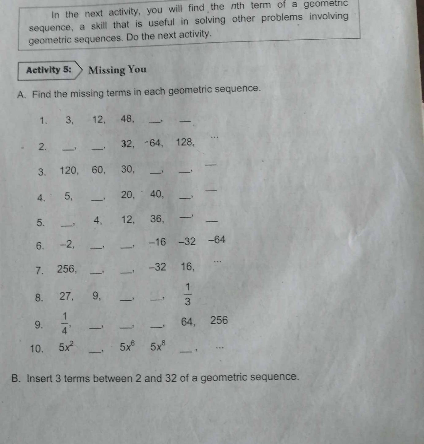 In the next activity, you will find the nth term of a geometric 
sequence, a skill that is useful in solving other problems involving 
geometric sequences. Do the next activity. 
Activity 5: Missing You 
A. Find the missing terms in each geometric sequence. 
1. 3, 12, 48, 
_ 
_ 
2. _、 _, 32, -64, 128 。 
3. 120, 60, 30, __, 
_ 
4. 5, _, 20, ˙ 40,_ 
_ 
5. _， 4, 12, 36, _,_ 
6. -2, __， -16 -32 -64
7. 256, _, _, -32 16, 
8. 27, 9, _, _,  1/3 
9.  1/4 , ___ 64, 256
， 
10. 5x^2 _ 5x^6 5x^8 _ 
… 
B. Insert 3 terms between 2 and 32 of a geometric sequence.