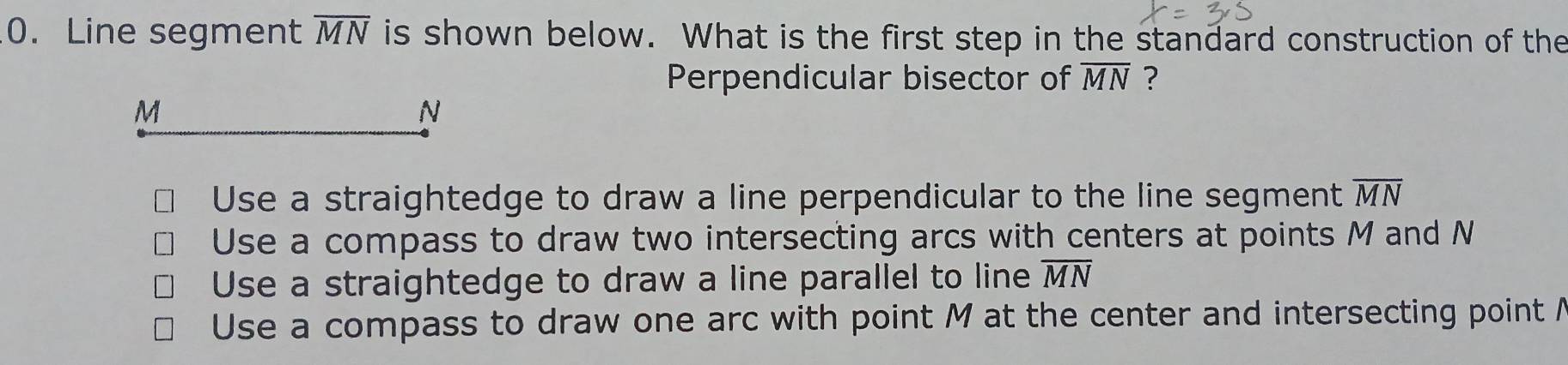 Line segment overline MN is shown below. What is the first step in the standard construction of the
Perpendicular bisector of overline MN ?
M
N
Use a straightedge to draw a line perpendicular to the line segment overline MN
Use a compass to draw two intersecting arcs with centers at points M and N
Use a straightedge to draw a line parallel to line overline MN
Use a compass to draw one arc with point M at the center and intersecting point /