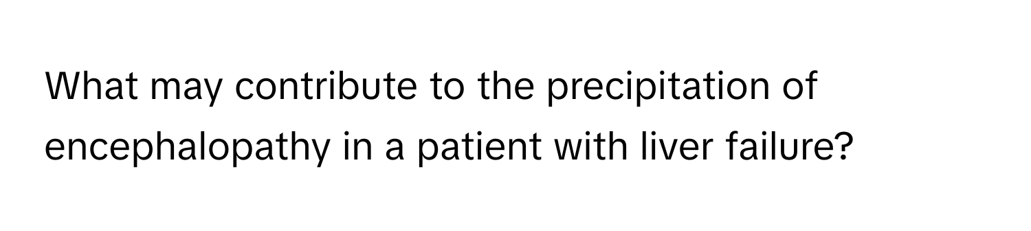 What may contribute to the precipitation of encephalopathy in a patient with liver failure?