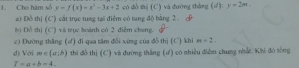 Cho hàm sổ y=f(x)=x^2-3x+2 có đồ thị (C) và đường thắng (đ): y=2m. 
a) Đồ thị (C) cắt trục tung tại điểm có tung độ bằng 2. 
b) Đồ thị (C) và trục hoành có 2 điểm chung. 
c) Đường thắng (đ) đi qua tâm đổi xứng của đồ thị (C) khi m=2. 
d) Với m∈ (a;b) thi đồ thị (C) và dường thẳng (đ) có nhiều điểm chung nhất. Khi đô tông
T=a+b=4.