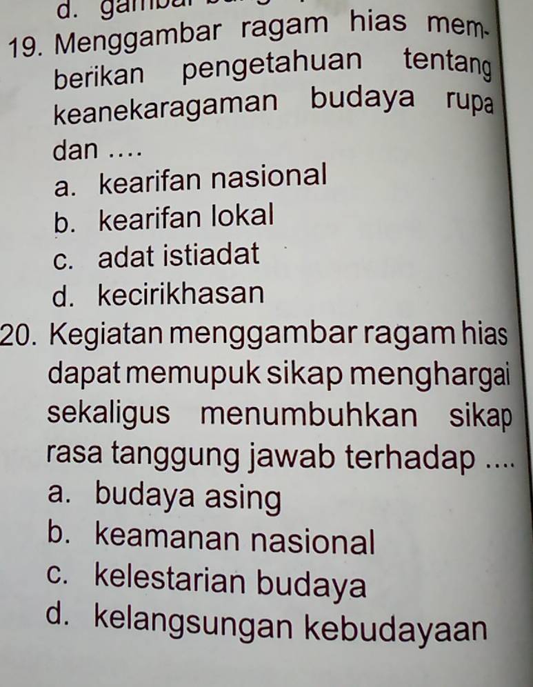 d. gambur
19. Menggambar ragam hias mem
berikan pengetahuan tentang
keanekaragaman budaya rupa
dan ....
a. kearifan nasional
b. kearifan lokal
c. adat istiadat
d. kecirikhasan
20. Kegiatan menggambar ragam hias
dapat memupuk sikap menghargai
sekaligus menumbuhkan sikap
rasa tanggung jawab terhadap ....
a. budaya asing
b. keamanan nasional
c. kelestarian budaya
d. kelangsungan kebudayaan