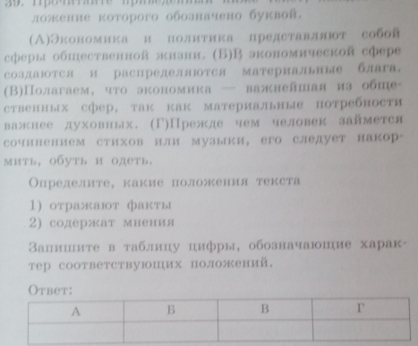 ложение κоторого обозначено буквой. 
(Α)Экономика и нолиτика представллт собой 
сферы обшественной πизни. (Б)В зкономической сфере 
СоздаюотСя и распределяΙотся материальΗые блага 
(Β)Полагаем, чτо экономика — валнейшая из обне 
ственных сфер, так как материальные потребности 
важнее духовных. (Γ)Прежде чем человек займется 
сочинением стихов или музыки, его следует накор- 
мить, обуть и одеть. 
Определите, какие положения текста 
1) отражают фаκты 
2) содержат мнения 
Βапишите в таблицу цифры, обозначаюшие харак- 
тер соответствуюших положений. 
Otbet: