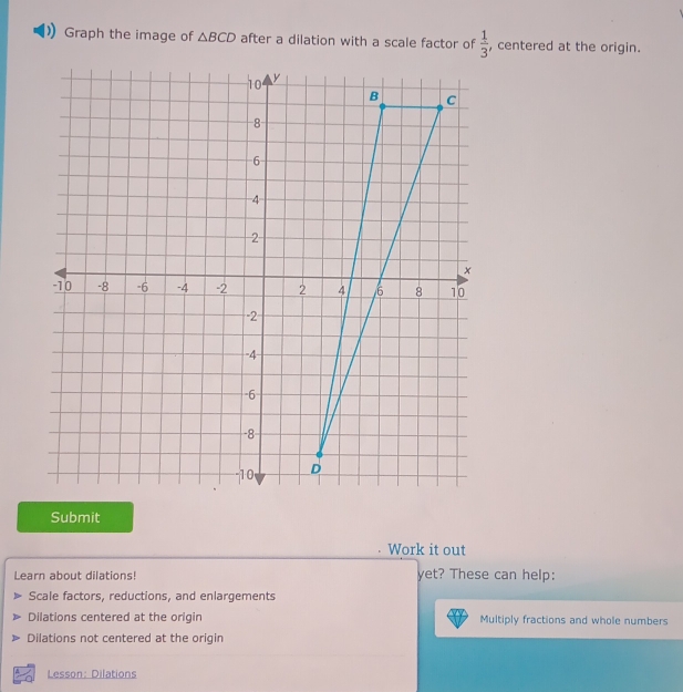 Graph the image of △ BCD after a dilation with a scale factor of  1/3  , centered at the origin.
Submit
Work it out
Learn about dilations! yet? These can help:
Scale factors, reductions, and enlargements
Dilations centered at the origin Multiply fractions and whole numbers
Dilations not centered at the origin
Lesson: Dilations