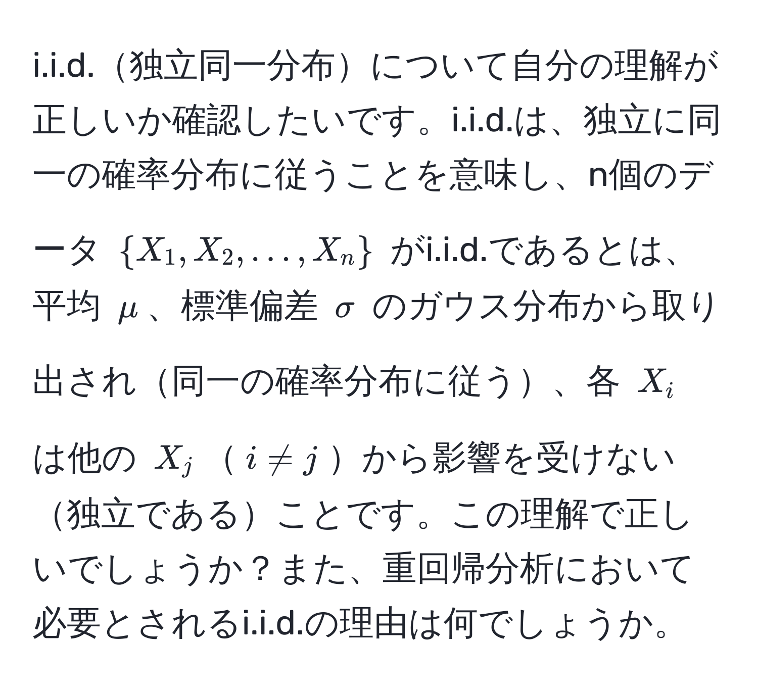 独立同一分布について自分の理解が正しいか確認したいです。i.i.d.は、独立に同一の確率分布に従うことを意味し、n個のデータ $X_1, X_2, ..., X_n$ がi.i.d.であるとは、平均 $mu$、標準偏差 $sigma$ のガウス分布から取り出され同一の確率分布に従う、各 $X_i$ は他の $X_j$$i != j$から影響を受けない独立であることです。この理解で正しいでしょうか？また、重回帰分析において必要とされるi.i.d.の理由は何でしょうか。