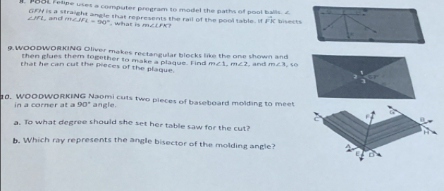 POOL Felipe uses a computer program to model the paths of pool balls. ∠ L
GFH is a straight angle that represents the rail of the pool table. If vector FK bisects
∠ IFL , and m∠ JFL=90°. what is m∠ LFK ?
K
9.WOODWORKING Oliver makes rectangular blocks like the one shown and 
then glues them together to make a plaque. Find m∠ 1, m∠ 2 , and m∠ 3. 50 
that he can cut the pieces of the plaque. 
2 67°
0. WOODWORKING Naomi cuts two pieces of baseboard molding to meet 
in a corner at a 90° angle.
G
C F
a. To what degree should she set her table saw for the cut? H
b. Which ray represents the angle bisector of the molding angle? A
D