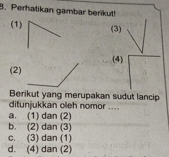 Perhatikan gambar berikut!
(1)(3)
(4)
(2)
Berikut yang merupakan sudut lancip
ditunjukkan oleh nomor ....
a. (1) dan (2)
b. (2) dan (3)
c. (3) dan (1)
d. (4) dan (2)