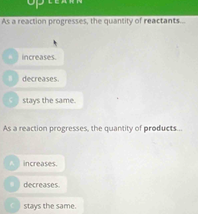 up
As a reaction progresses, the quantity of reactants...
increases.
B decreases.
stays the same.
As a reaction progresses, the quantity of products...
A increases.
decreases.
stays the same.