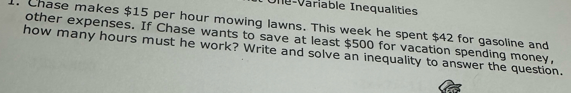 Une-Variable Inequalities 
1. Chase makes $15 per hour mowing lawns. This week he spent $42 for gasoline and 
other expenses. If Chase wants to save at least $500 for vacation spending money, 
how many hours must he work? Write and solve an inequality to answer the question.