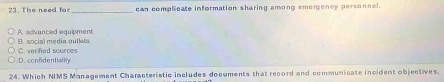 The need for_ can complicate information sharing among emergency personnel.
A. advanced equipment
B. social media outlets
C. verified sources
D. confidentiality
24. Which NIMS Management Characteristic includes documents that record and communicate incident objectives,