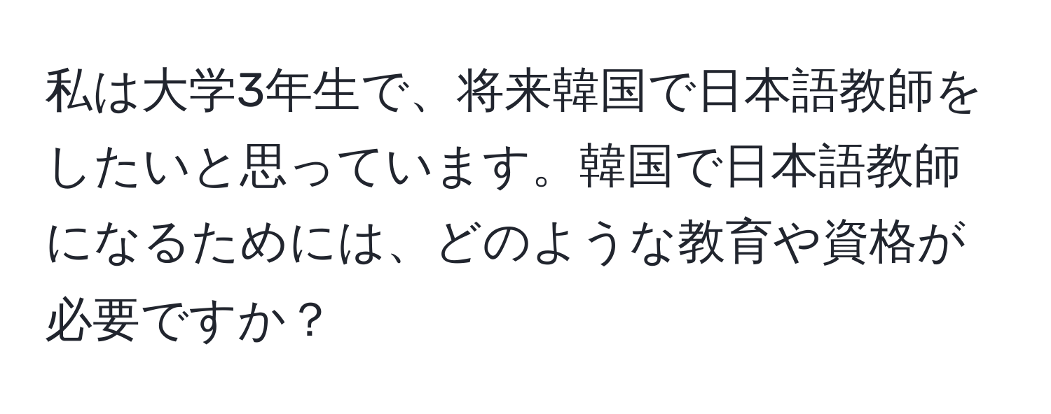 私は大学3年生で、将来韓国で日本語教師をしたいと思っています。韓国で日本語教師になるためには、どのような教育や資格が必要ですか？