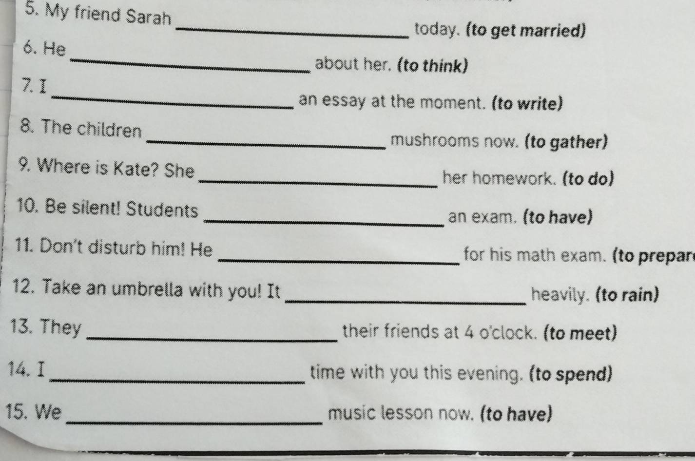 My friend Sarah 
_today. (to get married) 
_ 
6. He 
about her. (to think) 
_ 
7. I 
an essay at the moment. (to write) 
8. The children 
_mushrooms now. (to gather) 
9. Where is Kate? She 
_her homework. (to do) 
10. Be silent! Students 
_an exam. (to have) 
11. Don't disturb him! He _ for his math exam. (to prepan 
12. Take an umbrella with you! It 
_heavily. (to rain) 
13. They_ their friends at 4 o'clock. (to meet) 
14. I_ time with you this evening. (to spend) 
15. We_ music lesson now. (to have)