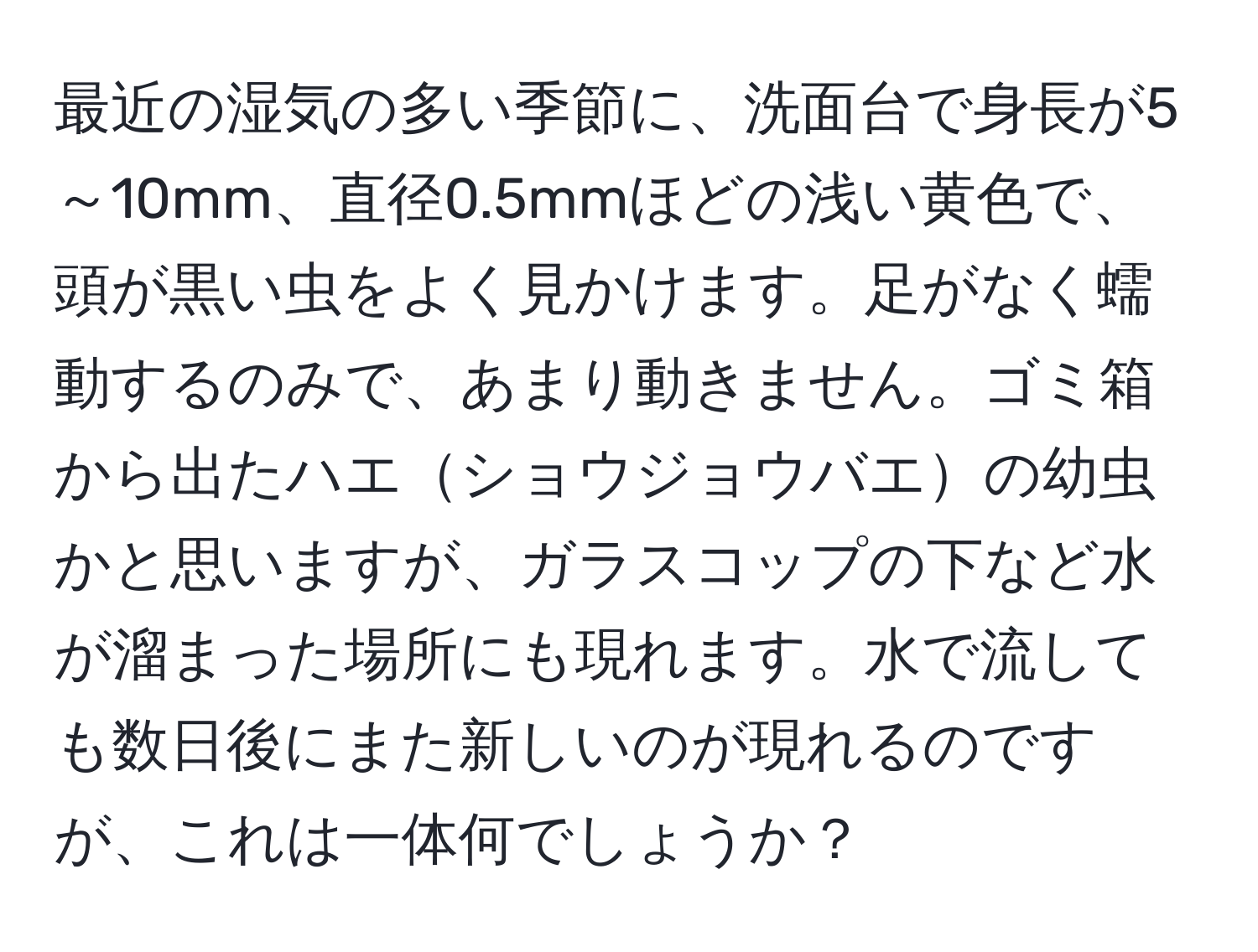 最近の湿気の多い季節に、洗面台で身長が5～10mm、直径0.5mmほどの浅い黄色で、頭が黒い虫をよく見かけます。足がなく蠕動するのみで、あまり動きません。ゴミ箱から出たハエショウジョウバエの幼虫かと思いますが、ガラスコップの下など水が溜まった場所にも現れます。水で流しても数日後にまた新しいのが現れるのですが、これは一体何でしょうか？