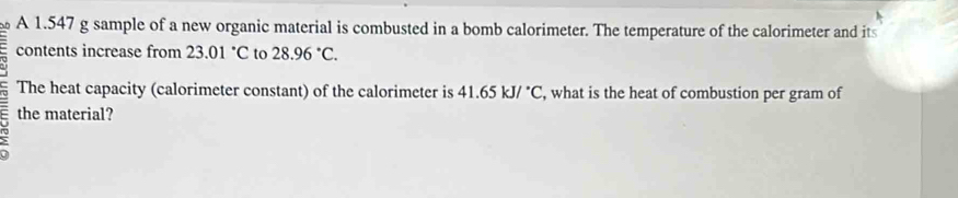 A 1.547 g sample of a new organic material is combusted in a bomb calorimeter. The temperature of the calorimeter and its 
contents increase from 23.01°C to 28.96°C. 
The heat capacity (calorimeter constant) of the calorimeter is 41.65kJ/^circ C , what is the heat of combustion per gram of 
the material?