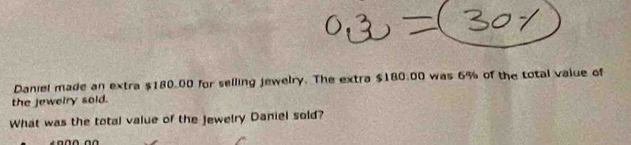 Daniel made an extra $180.00 for selling jewelry. The extra $180.00 was 6% of the total value of 
the jeweiry sold. 
What was the total value of the jewelry Daniel sold?