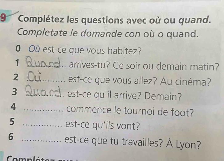 Complétez les questions avec où ou quand. 
Completate le domande con où o quand. 
0 Où est-ce que vous habitez? 
_1 
arrives-tu? Ce soir ou demain matin? 
_2 
est-ce que vous allez? Au cinéma? 
_3 
. est-ce qu'il arrive? Demain? 
4 _commence le tournoi de foot? 
_5 
est-ce qu'ils vont? 
_6 
est-ce que tu travailles? À Lyon?