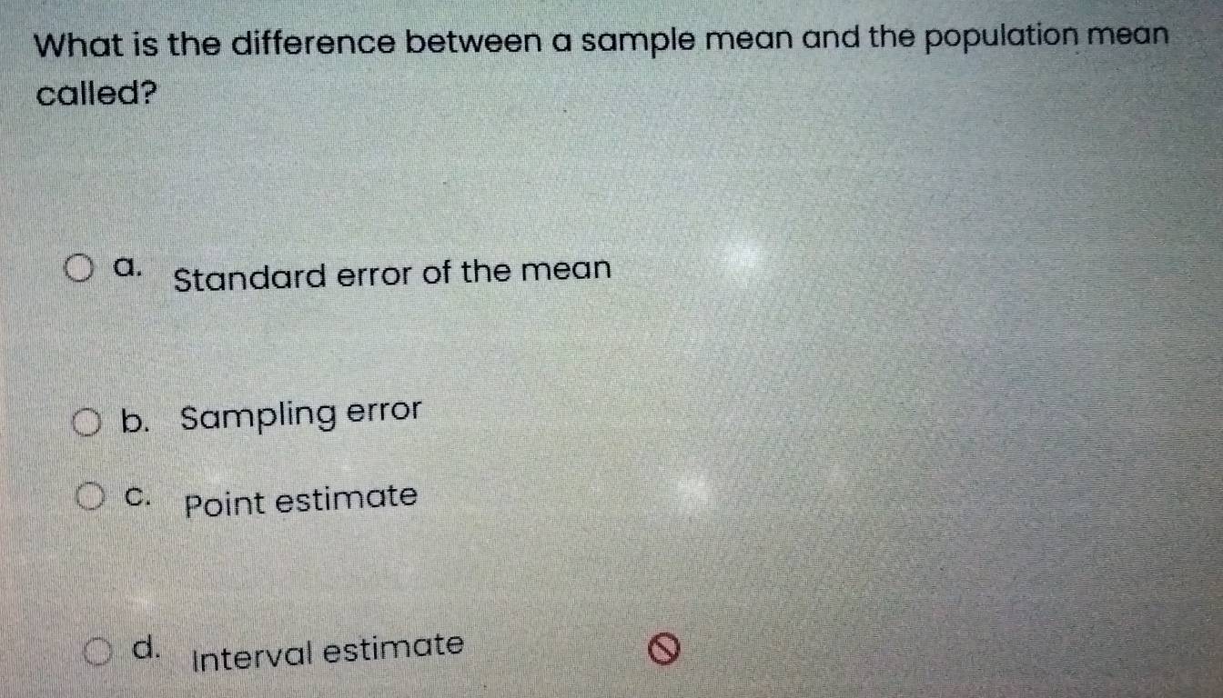 What is the difference between a sample mean and the population mean
called?
a. Standard error of the mean
b. Sampling error
c. Point estimate
d. Interval estimate