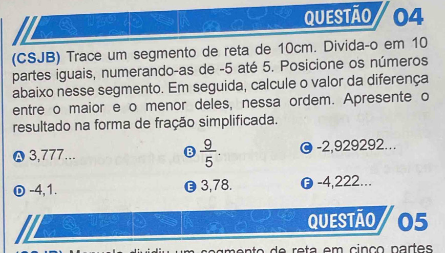 (CSJB) Trace um segmento de reta de 10cm. Divida-o em 10
partes iguais, numerando-as de -5 até 5. Posicione os números
abaixo nesse segmento. Em seguida, calcule o valor da diferença
entre o maior e o menor deles, nessa ordem. Apresente o
resultado na forma de fração simplificada.
ρ 3,777...  9/5 . -2,929292...
B
-4, 1. 3, 78. -4,222...
QUeStãO 05