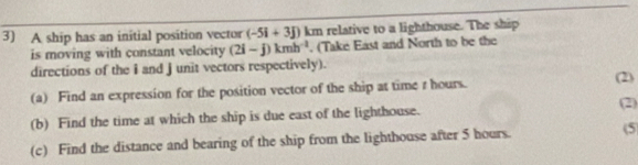 A ship has an initial position vector (-5i+3j) km relative to a lighthouse. The ship 
is moving with constant velocity (2i-j)kmh^(-1). (Take East and North to be the 
directions of the i and j unit vectors respectively). (2) 
(a) Find an expression for the position vector of the ship at time r hours. 
(2) 
(b) Find the time at which the ship is due east of the lighthouse. 
(c) Find the distance and bearing of the ship from the lighthouse after 5 hours. (5