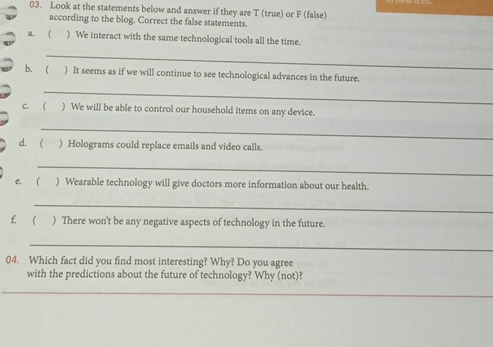 Look at the statements below and answer if they are T (true) or F (false) 
according to the blog. Correct the false statements. 
a. ( ) We interact with the same technological tools all the time. 
_ 
b. ( ) It seems as if we will continue to see technological advances in the future. 
_ 
c. ( ) We will be able to control our household items on any device. 
_ 
d. ( ) Holograms could replace emails and video calls. 
_ 
e. ( ) Wearable technology will give doctors more information about our health. 
_ 
f.( ) There won’t be any negative aspects of technology in the future. 
_ 
04. Which fact did you find most interesting? Why? Do you agree 
with the predictions about the future of technology? Why (not)? 
_ 
_