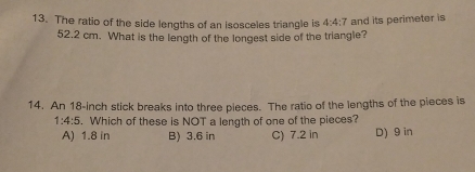 The ratio of the side lengths of an isosceles triangle is 4:4:7 and its perimeter is
52.2 cm. What is the length of the longest side of the triangle?
14. An 18-inch stick breaks into three pieces. The ratio of the lengths of the pieces is
1:4:5. Which of these is NOT a length of one of the pieces?
A) 1.8 in B) 3.6 in C) 7.2 in D) 9 in