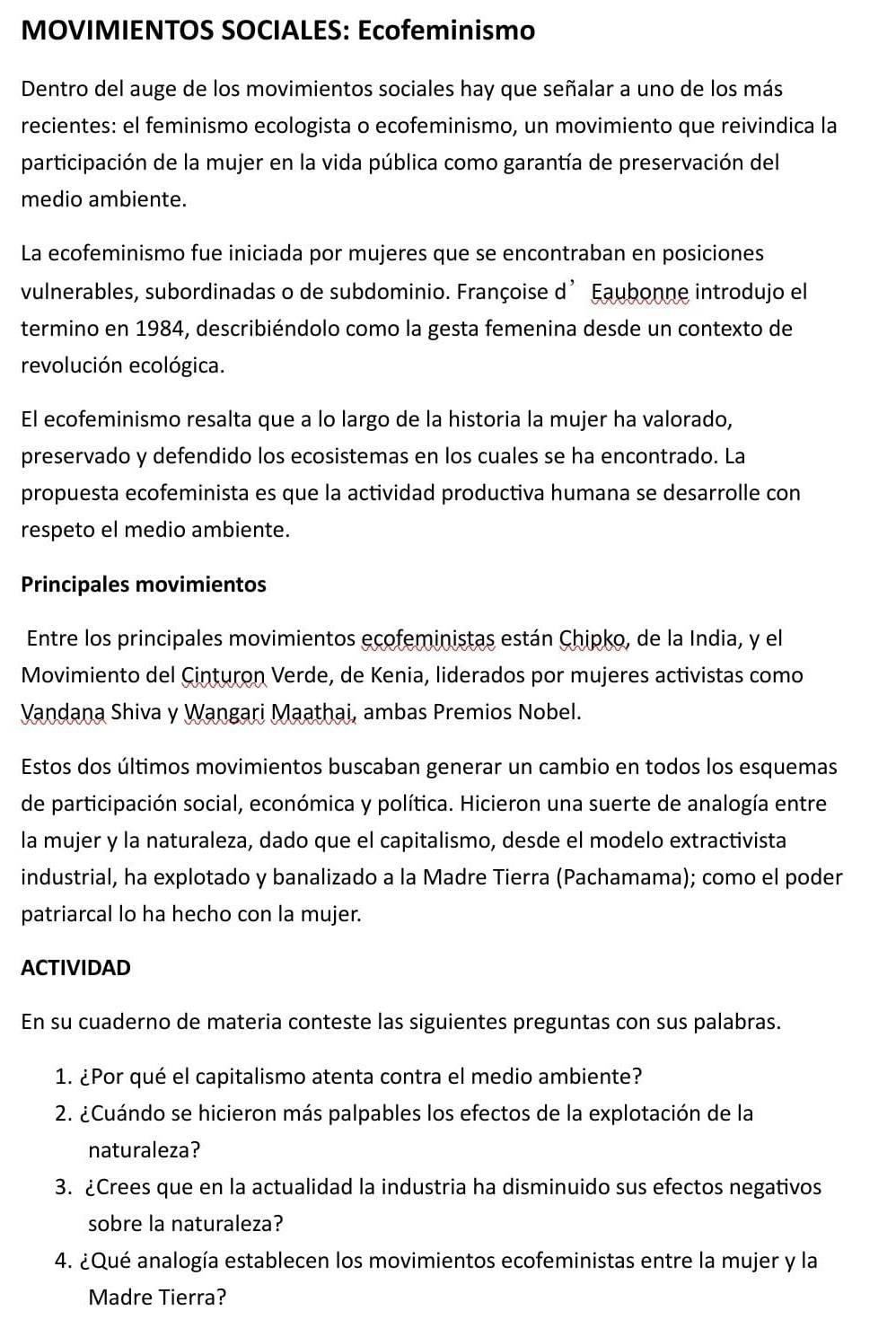 MOVIMIENTOS SOCIALES: Ecofeminismo
Dentro del auge de los movimientos sociales hay que señalar a uno de los más
recientes: el feminismo ecologista o ecofeminismo, un movimiento que reivindica la
participación de la mujer en la vida pública como garantía de preservación del
medio ambiente.
La ecofeminismo fue iniciada por mujeres que se encontraban en posiciones
vulnerables, subordinadas o de subdominio. Françoise d’ Eaubonne introdujo el
termino en 1984, describiéndolo como la gesta femenina desde un contexto de
revolución ecológica.
El ecofeminismo resalta que a lo largo de la historia la mujer ha valorado,
preservado y defendido los ecosistemas en los cuales se ha encontrado. La
propuesta ecofeminista es que la actividad productiva humana se desarrolle con
respeto el medio ambiente.
Principales movimientos
Entre los principales movimientos ecofeministas están Chipko, de la India, y el
Movimiento del Cinturon Verde, de Kenia, liderados por mujeres activistas como
Vandana Shiva y Wangari Maathai, ambas Premios Nobel.
Estos dos últimos movimientos buscaban generar un cambio en todos los esquemas
de participación social, económica y política. Hicieron una suerte de analogía entre
la mujer y la naturaleza, dado que el capitalismo, desde el modelo extractivista
industrial, ha explotado y banalizado a la Madre Tierra (Pachamama); como el poder
patriarcal lo ha hecho con la mujer.
ACTIVIDAD
En su cuaderno de materia conteste las siguientes preguntas con sus palabras.
1. ¿Por qué el capitalismo atenta contra el medio ambiente?
2. ¿Cuándo se hicieron más palpables los efectos de la explotación de la
naturaleza?
3. ¿Crees que en la actualidad la industria ha disminuido sus efectos negativos
sobre la naturaleza?
4. ¿Qué analogía establecen los movimientos ecofeministas entre la mujer y la
Madre Tierra?