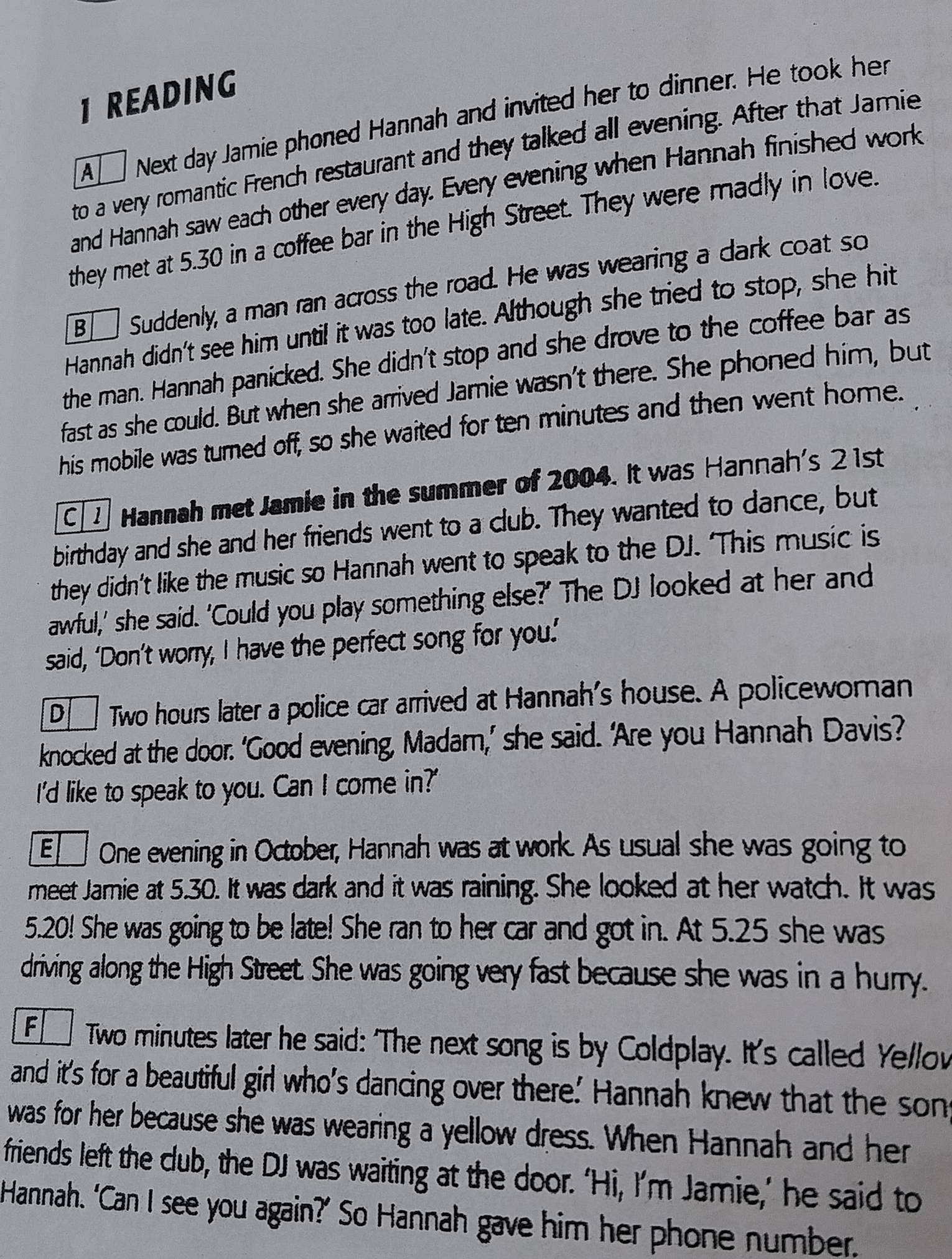 READING
A Next day Jamie phoned Hannah and invited her to dinner. He took her
to a very romantic French restaurant and they talked all evening. After that Jamie
and Hannah saw each other every day. Every evening when Hannah finished work
they met at 5.30 in a coffee bar in the High Street. They were madly in love.
B Suddenly, a man ran across the road. He was wearing a dark coat so
Hannah didn't see him until it was too late. Although she tried to stop, she hit
the rman. Hannah panicked. She didn't stop and she drove to the coffee bar as
fast as she could. But when she arrived Jamie wasn't there. She phoned him, but
his mobile was turned off, so she waited for ten minutes and then went home.
C 1 Hannah met Jamie in the summer of 2004. It was Hannah's 2 1st
birthday and she and her friends went to a club. They wanted to dance, but
they didn’t like the music so Hannah went to speak to the DJ. ‘This music is
awful,’ she said. 'Could you play something else?' The DJ looked at her and
said, ‘Don’t worry, I have the perfect song for you.’
D Twwo hours later a police car arrived at Hannah's house. A policewoman
knocked at the door. ‘Good evening, Madam,’ she said. ‘Are you Hannah Davis?
I'd like to speak to you. Can I come in?'
E One evening in October, Hannah was at work. As usual she was going to
meet Jarie at 5.30. It was dark and it was raining. She looked at her watch. It was
5.20! She was going to be late! She ran to her car and got in. At 5.25 she was
driving along the High Street. She was going very fast because she was in a hurry.
F  Twwo minutes later he said: 'The next song is by Coldplay. It's called Ye/lov
and it's for a beautiful girl who's dancing over there' Hannah knew that the son
was for her because she was wearing a yellow dress. When Hannah and her
friends left the club, the DJ was waiting at the door. ‘Hi, I’m Jamie,’ he said to
Hannah. ‘Can I see you again?’ So Hannah gave him her phone number"