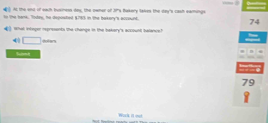 Questions
At; the end of each business day, the owner of JP's Bakery takes the day's cash earnings Meared
to the bank, Today, he deposited $785 in the bakery's account.
74
What integer represents the change in the bakery's account balance?
lime
a □ dellars
eiegund
Submit
a
SmartSuare
ot of 2 .
79
Work it out