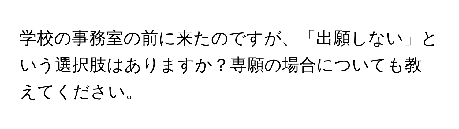 学校の事務室の前に来たのですが、「出願しない」という選択肢はありますか？専願の場合についても教えてください。