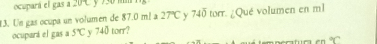 ocupará el gas a 20°C y 730 mm
13. Un gas ocupa un volumen de 87.0 ml a 27°C y 74overline 0 torr. ¿Qué volumen en ml
ocupará el gas a 5°C y 740 torr?
^circ C