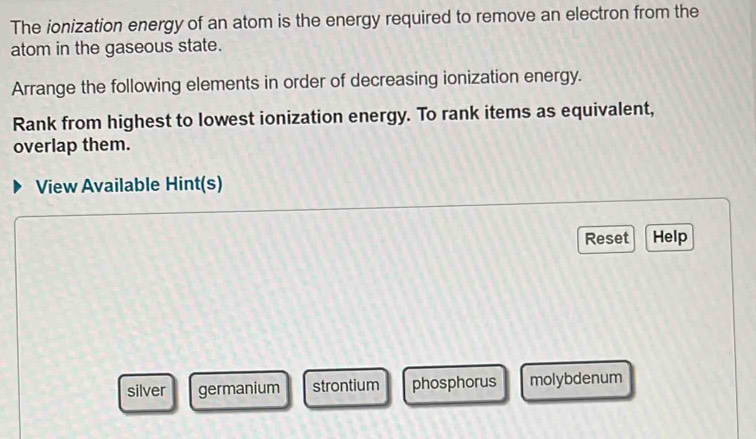 The ionization energy of an atom is the energy required to remove an electron from the
atom in the gaseous state.
Arrange the following elements in order of decreasing ionization energy.
Rank from highest to lowest ionization energy. To rank items as equivalent,
overlap them.
View Available Hint(s)
Reset Help
silver germanium strontium phosphorus molybdenum