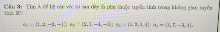 Cầu 3: Tìm λ để hệ các véc tơ sau đây là phụ thuộc tuyếu tính trong không gian tuyển 
tính R^4 :
a_1=(1,2,-2,-1); a_2=(2,3,-4,-3); a_3=(1,2,3,4); a_4=(4,7,-3,lambda ).