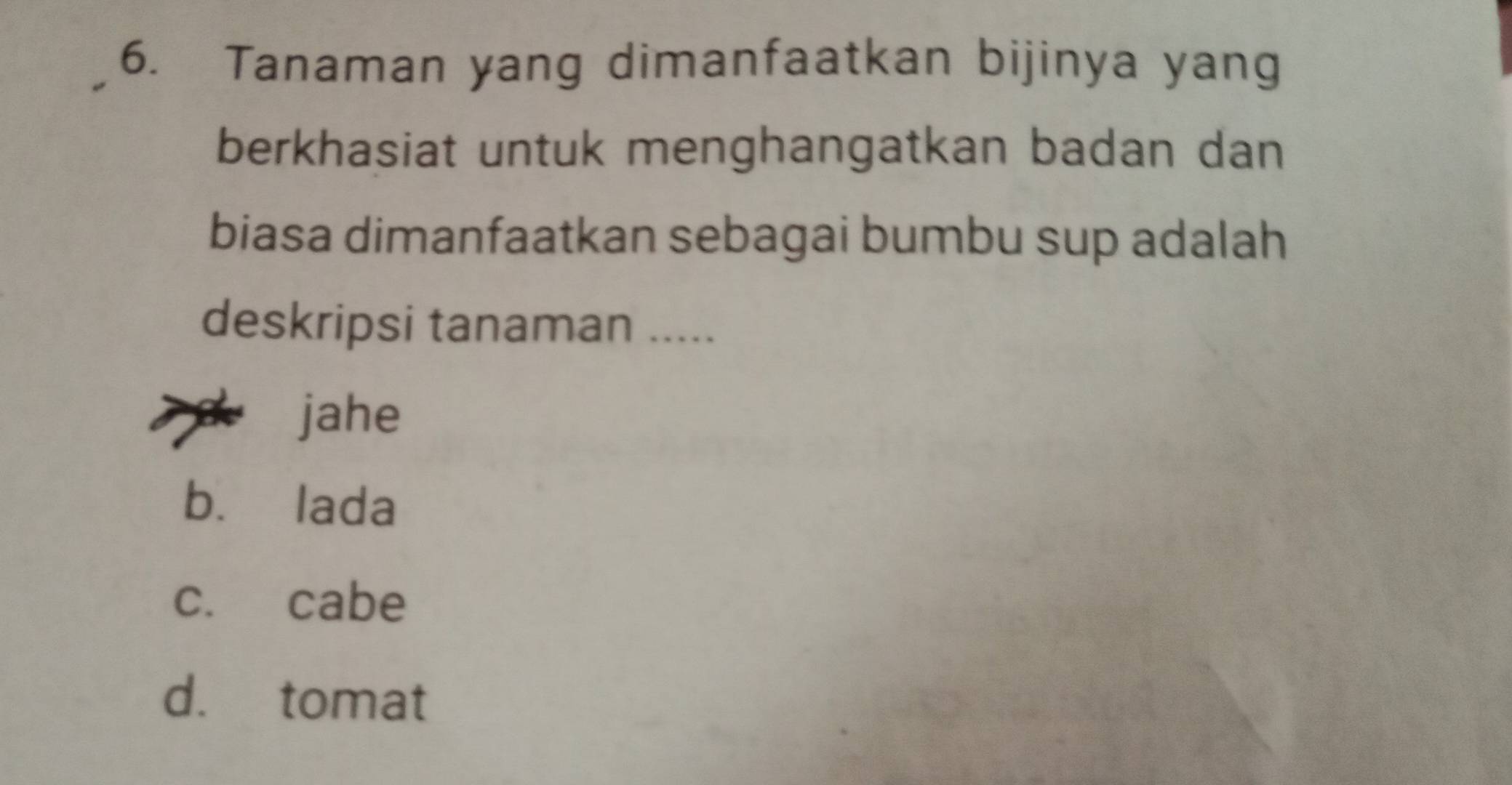 Tanaman yang dimanfaatkan bijinya yang
berkhasiat untuk menghangatkan badan dan
biasa dimanfaatkan sebagai bumbu sup adalah
deskripsi tanaman .....
jahe
b. lada
c. cabe
d. tomat