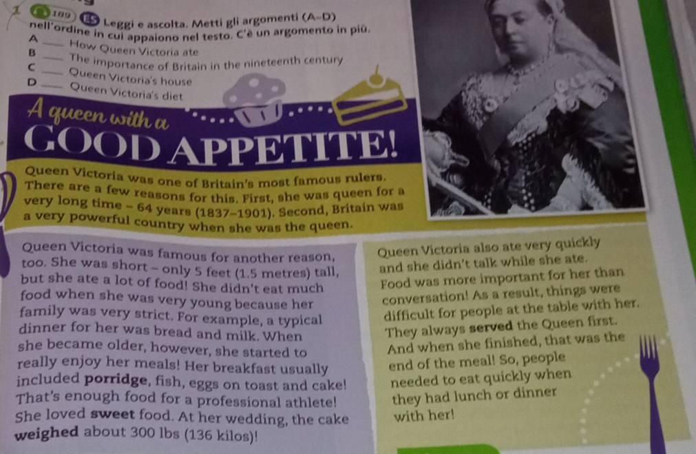 8109 
Leggi e ascolta. Metti gli argomenti (A-D) 
nell'ordine in cui appaiono nel testo. C'è un argomento in piū. 
A _How Queen Victoria ate 
B _The importance of Britain in the nineteenth century 
C _Queen Victoria's house 
D _Queen Victoria's diet 
A queen with a 
goodappetit 
Queen Victoria was one of Britain's most famous rulers. 
There are a few reasons for this. First, she was queen for a 
very long time - 64 years (1837-1901). Second, Britain was 
a very powerful country when she was the queen. 
Queen Victoria was famous for another reason, Queen Victoria also ate very quickly 
too. She was short - only 5 feet (1.5 metres) tall, and she didn't talk while she ate. 
but she ate a lot of food! She didn't eat much Food was more important for her than 
food when she was very young because her conversation! As a result, things were 
family was very strict. For example, a typical difficult for people at the table with her. 
dinner for her was bread and milk. When 
They always served the Queen first. 
she became older, however, she started to 
And when she finished, that was the 
really enjoy her meals! Her breakfast usually end of the meal! So, people 
included porridge, fish, eggs on toast and cake! needed to eat quickly when 
That's enough food for a professional athlete! they had lunch or dinner 
She loved sweet food. At her wedding, the cake with her! 
weighed about 300 lbs (136 kilos)!