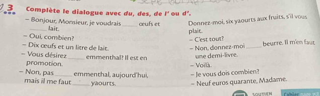 Complète le dialogue avec du, des, de l' ou d'. 
. 
- Bonjour, Monsieur, je voudrais _œufs et Donnez-moi, six yaourts aux fruits, s'il vous 
_lait. 
plait. 
- Oui, combien? 
- C'est tout? 
- Dix œufs et un litre de lait. - Non, donnez-moi _beurre. Il m'en faut 
- Vous désirez _emmenthal? Il est en 
une demi-livre. 
promotion. 
- Voilà. 
- Non, pas _emmenthal, aujourd’hui, - Je vous dois combien? 
mais il me faut _yaourts. - Neuf euros quarante, Madame. 
SOUTIEN