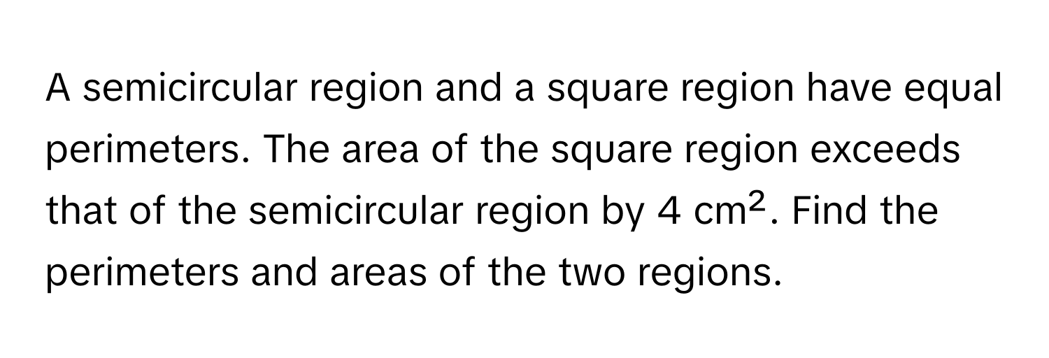 A semicircular region and a square region have equal perimeters. The area of the square region exceeds that of the semicircular region by 4 cm². Find the perimeters and areas of the two regions.