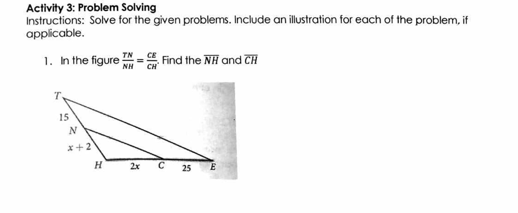 Activity 3: Problem Solving
Instructions: Solve for the given problems. Include an illustration for each of the problem, if
applicable.
1. In the figure  TN/NH = CE/CH .. Find the overline NH and overline CH