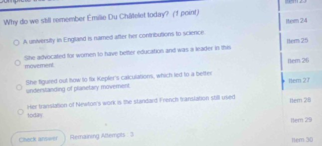 Item 23
Why do we still remember Émilie Du Châtelet today? (1 point)
Item 24
A university in England is named after her contributions to science.
She advocated for women to have better education and was a leader in this 1tem 25
Item 26
movement.
She figured out how to fix Kepler's calculations, which led to a better
Item 27
understanding of planetary movement.
Her translation of Newton's work is the standard French translation still used
Item 28
today.
Item 29
Check answer Remaining Attempts : 3
Item 30