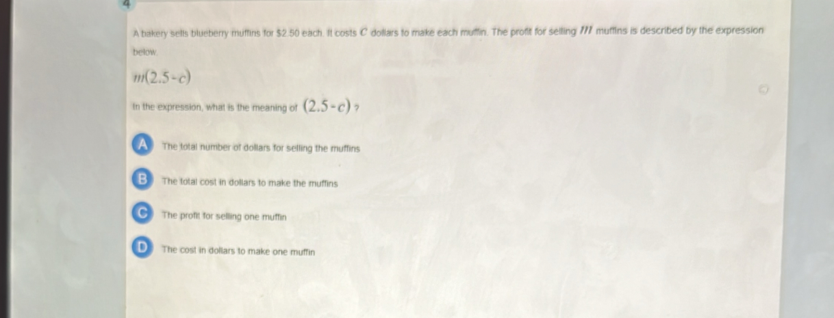 a
A bakery sells blueberry muffins for $2.50 each. It costs C dollars to make each muffin. The profit for selling 777 muffins is described by the expression
below
m(2.5-c)
In the expression, what is the meaning of (2.5-c) 7
A The total number of dollars for selling the muffins
B The total cost in dollars to make the muffins
The profit for selling one muffin
D The cost in dollars to make one muffin