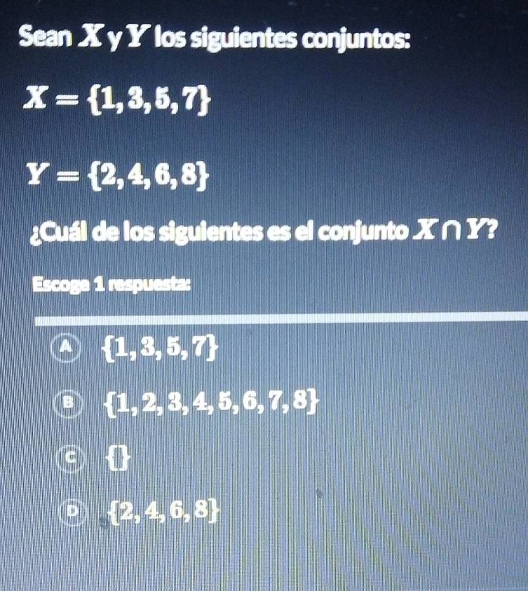 Sean X γ Y los siguientes conjuntos:
X= 1,3,5,7
Y= 2,4,6,8
¿Cuál de los siguientes es el conjunto X∩ Y
Escoge 1 respuesta:
A  1,3,5,7
 1,2,3,4,5,6,7,8
 2,4,6,8