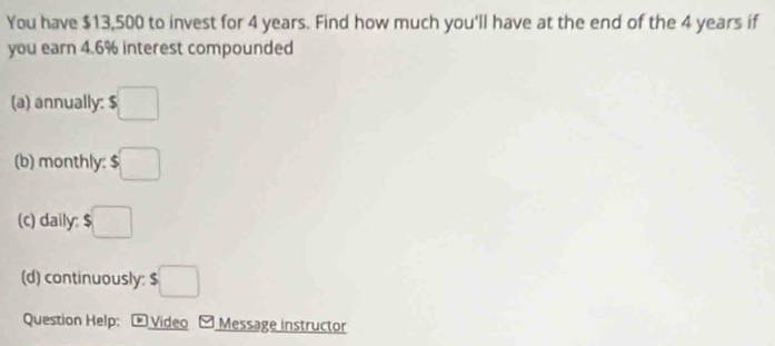 You have $13,500 to invest for 4 years. Find how much you'll have at the end of the 4 years if 
you earn 4.6% interest compounded 
(a) annually: $□
(b) monthly: $□
(c) daily: $ □
(d) continuously: $□
Question Help: Video Message instructor