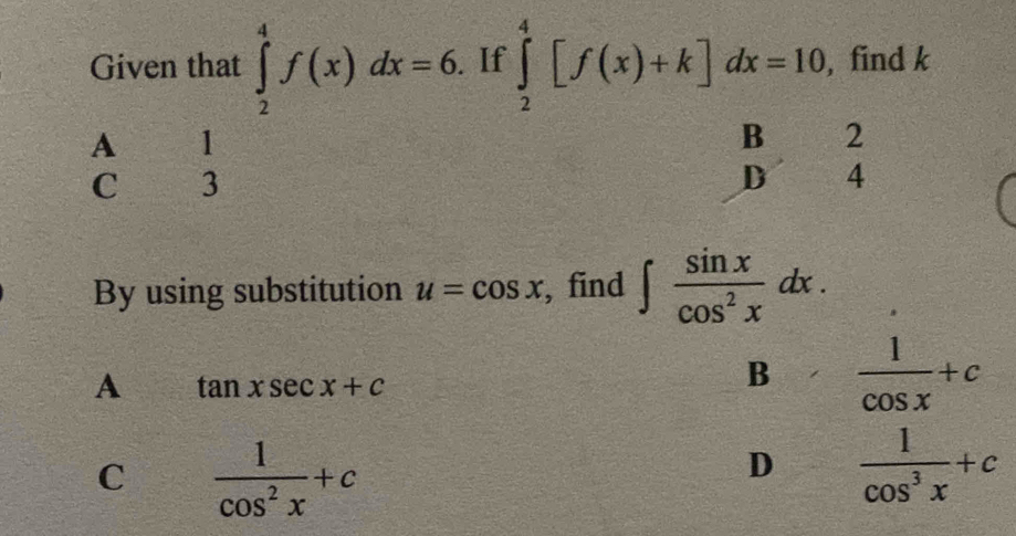 Given that ∈tlimits _2^(4f(x)dx=6. If ∈tlimits _2^4[f(x)+k]dx=10 , find k
A 1
B 2
C 3
D 4
By using substitution u=cos x , find ∈t frac sin x)cos^2xdx.
A tan xsec x+c
B  1/cos x +c
C  1/cos^2x +c
D  1/cos^3x +c