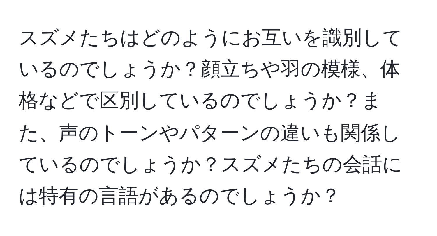 スズメたちはどのようにお互いを識別しているのでしょうか？顔立ちや羽の模様、体格などで区別しているのでしょうか？また、声のトーンやパターンの違いも関係しているのでしょうか？スズメたちの会話には特有の言語があるのでしょうか？