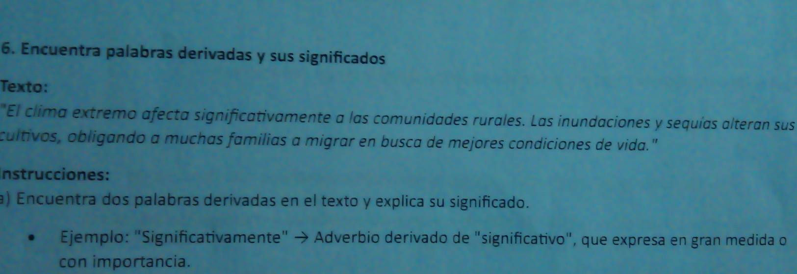 Encuentra palabras derivadas y sus significados 
Texto: 
"El clima extremo afecta significativamente a las comunidades rurales. Las inundaciones y sequías alteran sus 
cultivos, obligando a muchas familias a migrar en busca de mejores condiciones de vida." 
nstrucciones: 
a) Encuentra dos palabras derivadas en el texto y explica su significado. 
Ejemplo: "Significativamente" → Adverbio derivado de "significativo", que expresa en gran medida o 
con importancia.